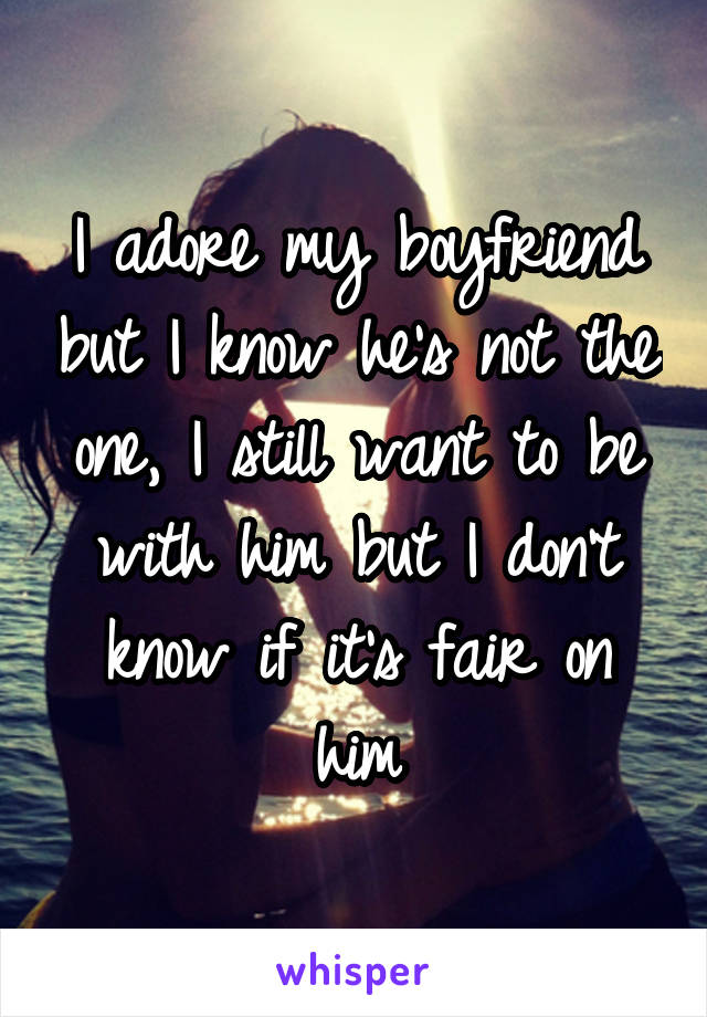I adore my boyfriend but I know he's not the one, I still want to be with him but I don't know if it's fair on him