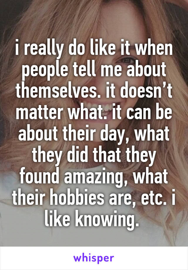 i really do like it when people tell me about themselves. it doesn’t matter what. it can be about their day, what they did that they found amazing, what their hobbies are, etc. i like knowing. 
