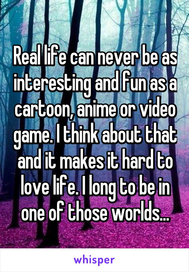 Real life can never be as interesting and fun as a cartoon, anime or video game. I think about that and it makes it hard to love life. I long to be in one of those worlds...