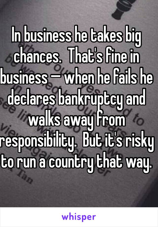 In business he takes big chances.  That's fine in business — when he fails he declares bankruptcy and walks away from responsibility.  But it's risky to run a country that way.