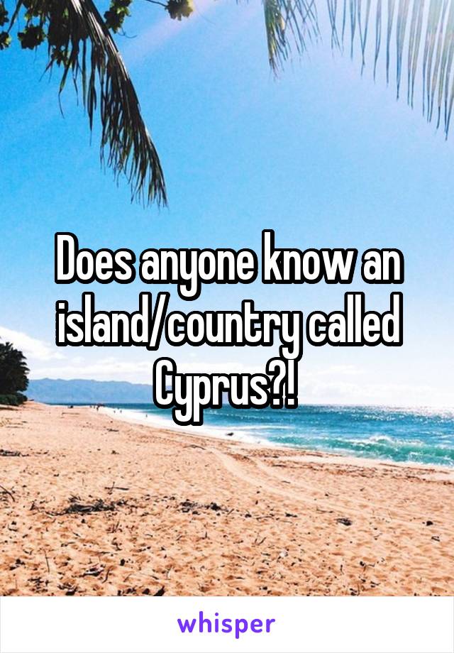 Does anyone know an island/country called Cyprus?! 