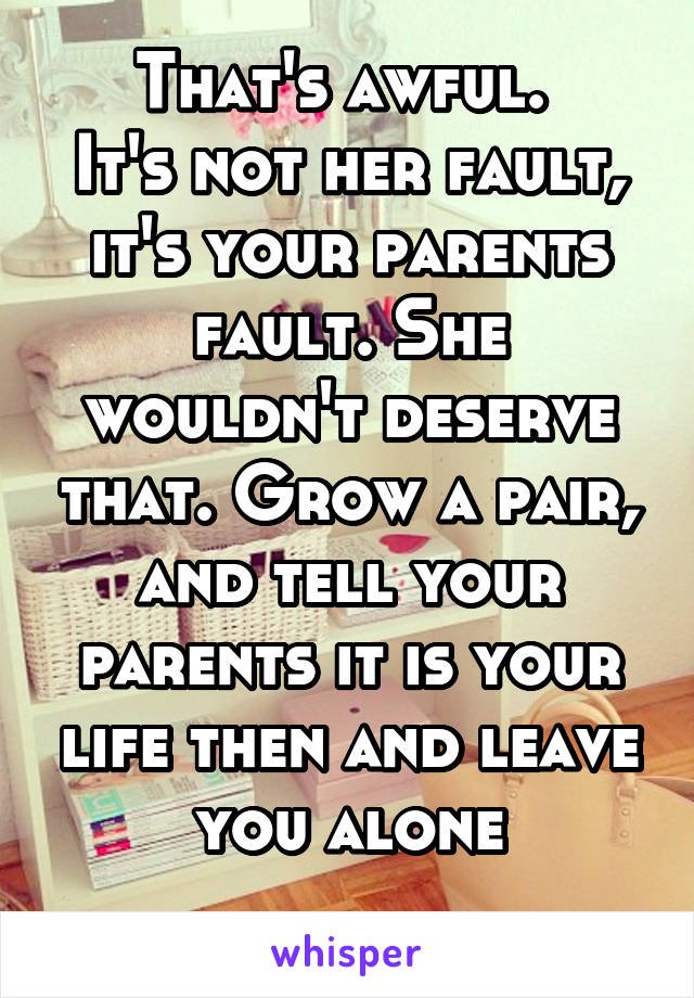 That's awful. 
It's not her fault, it's your parents fault. She wouldn't deserve that. Grow a pair, and tell your parents it is your life then and leave you alone
