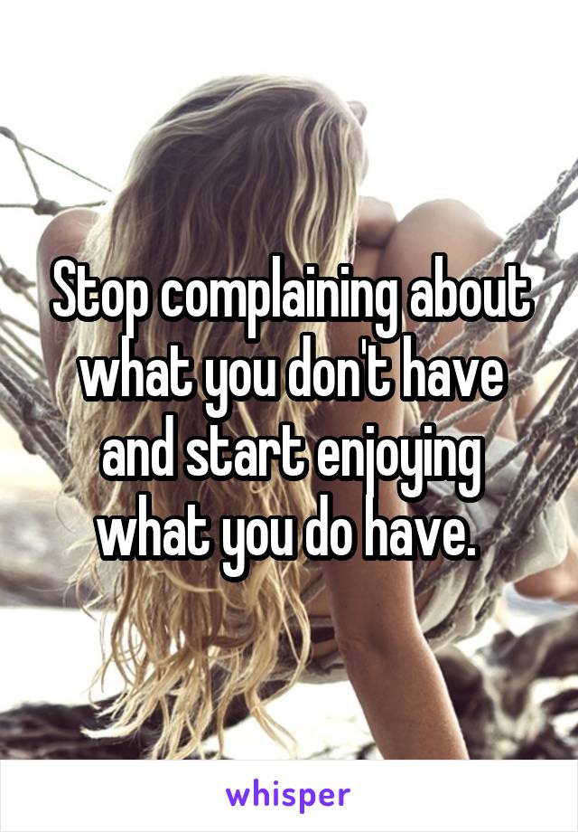 Stop complaining about what you don't have and start enjoying what you do have. 