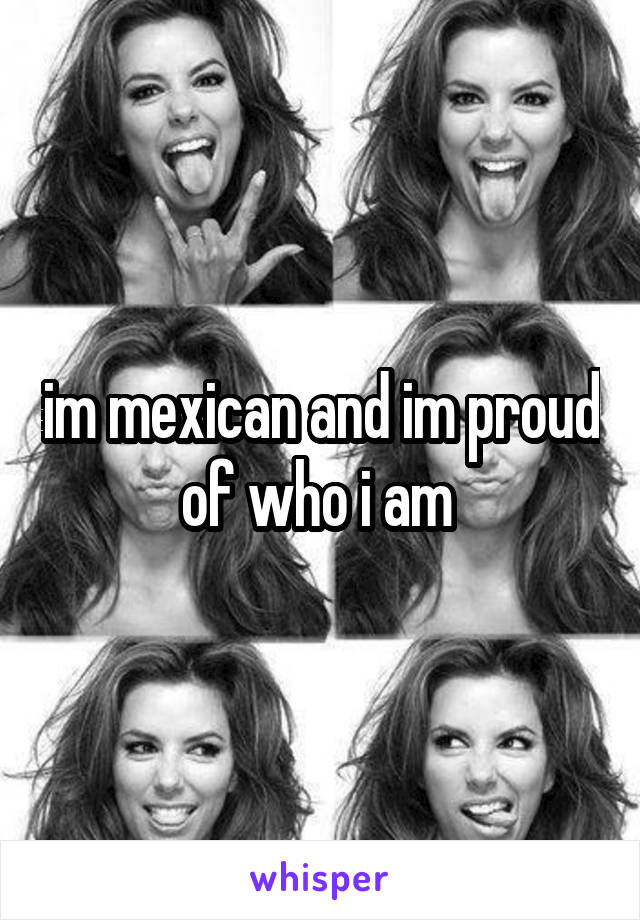 im mexican and im proud of who i am 