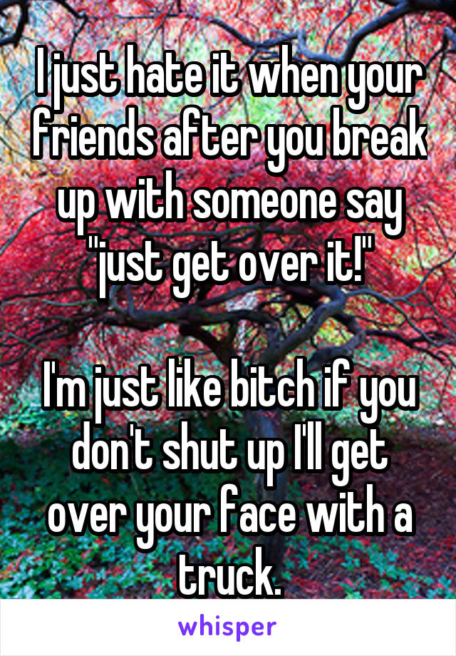 I just hate it when your friends after you break up with someone say "just get over it!"

I'm just like bitch if you don't shut up I'll get over your face with a truck.