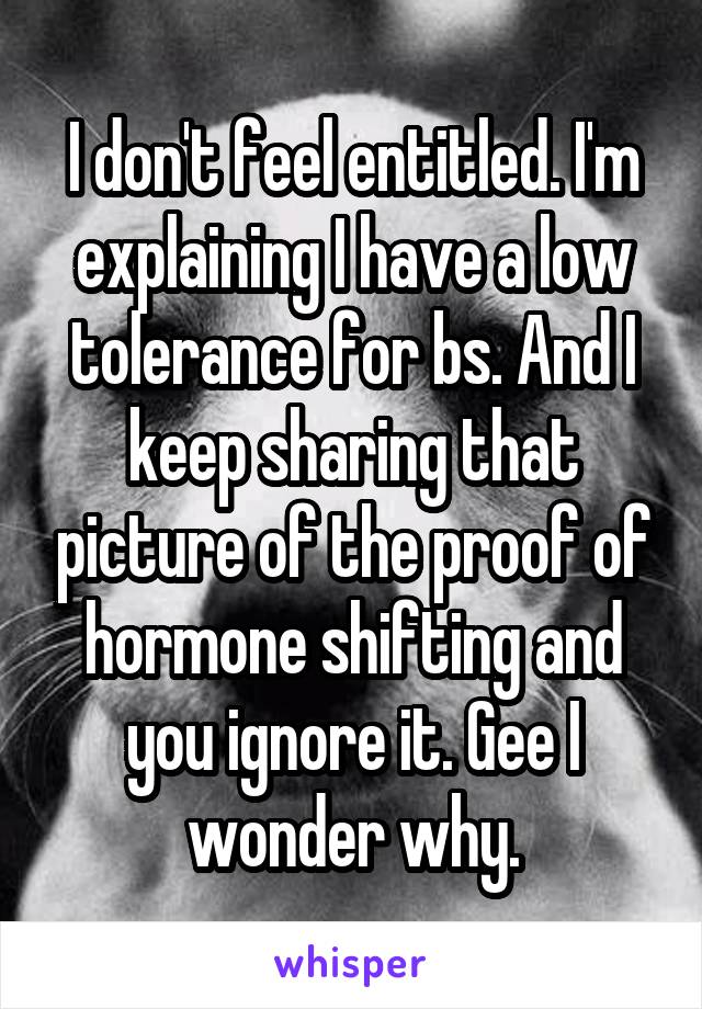 I don't feel entitled. I'm explaining I have a low tolerance for bs. And I keep sharing that picture of the proof of hormone shifting and you ignore it. Gee I wonder why.