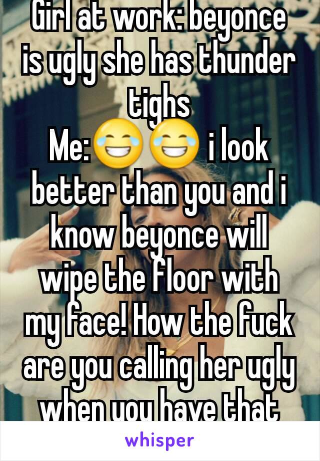 Girl at work: beyonce is ugly she has thunder tighs
Me:😂😂 i look better than you and i know beyonce will wipe the floor with my face! How the fuck are you calling her ugly when you have that face!