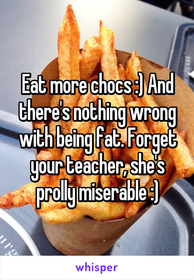 Eat more chocs :) And there's nothing wrong with being fat. Forget your teacher, she's prolly miserable :)