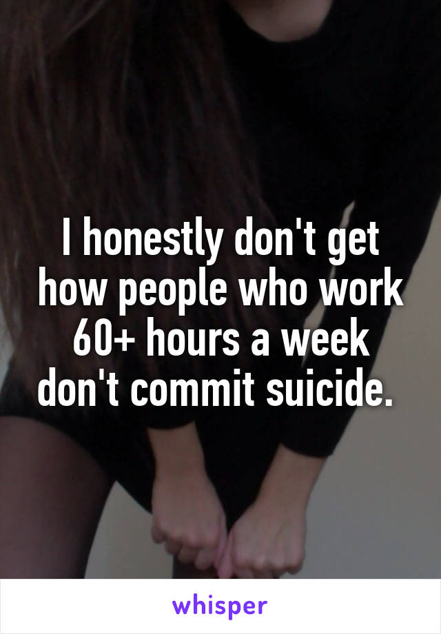 I honestly don't get how people who work 60+ hours a week don't commit suicide. 