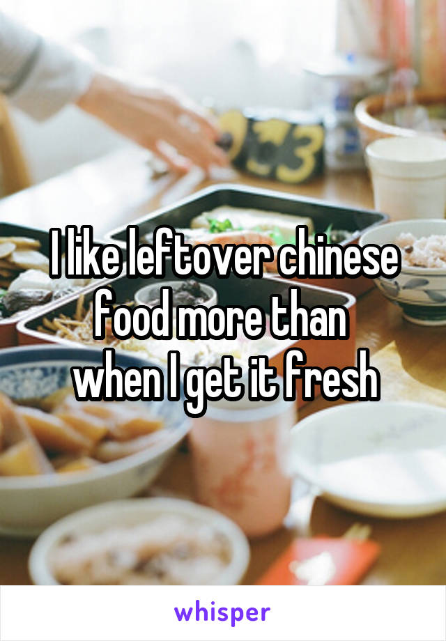 I like leftover chinese food more than 
when I get it fresh