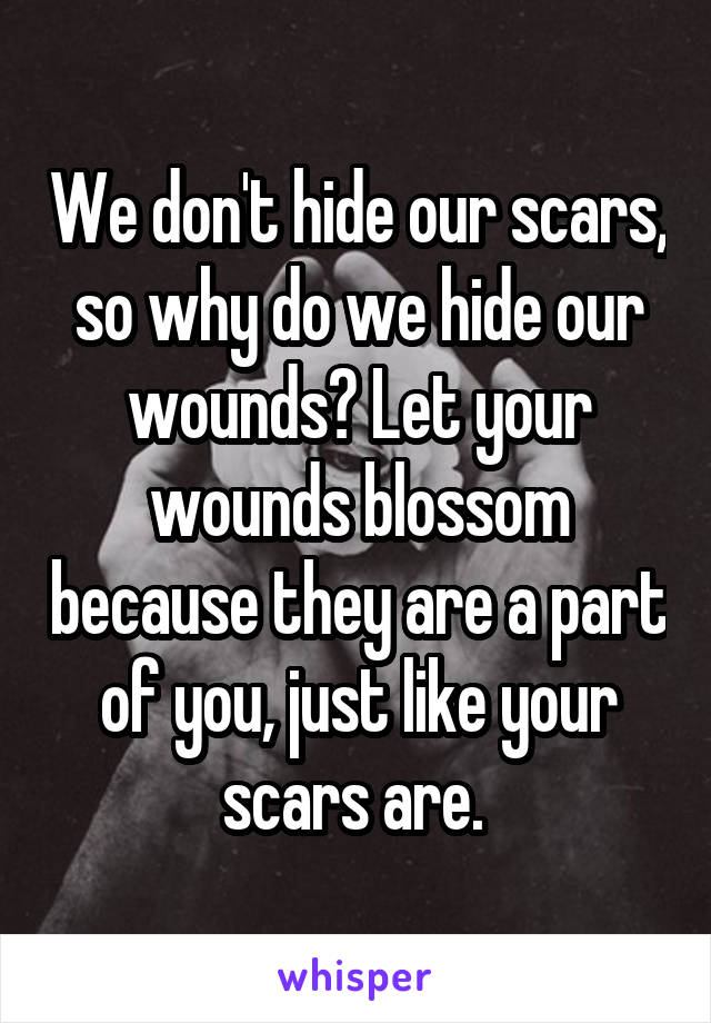We don't hide our scars, so why do we hide our wounds? Let your wounds blossom because they are a part of you, just like your scars are. 
