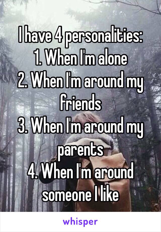I have 4 personalities:
1. When I'm alone 
2. When I'm around my friends 
3. When I'm around my parents 
4. When I'm around someone I like 