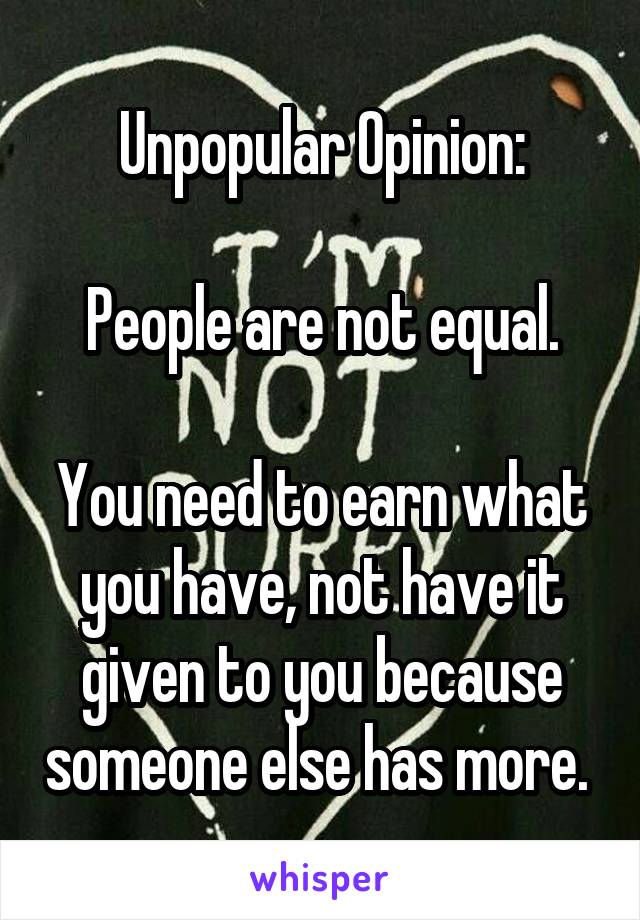 Unpopular Opinion:

People are not equal.

You need to earn what you have, not have it given to you because someone else has more. 