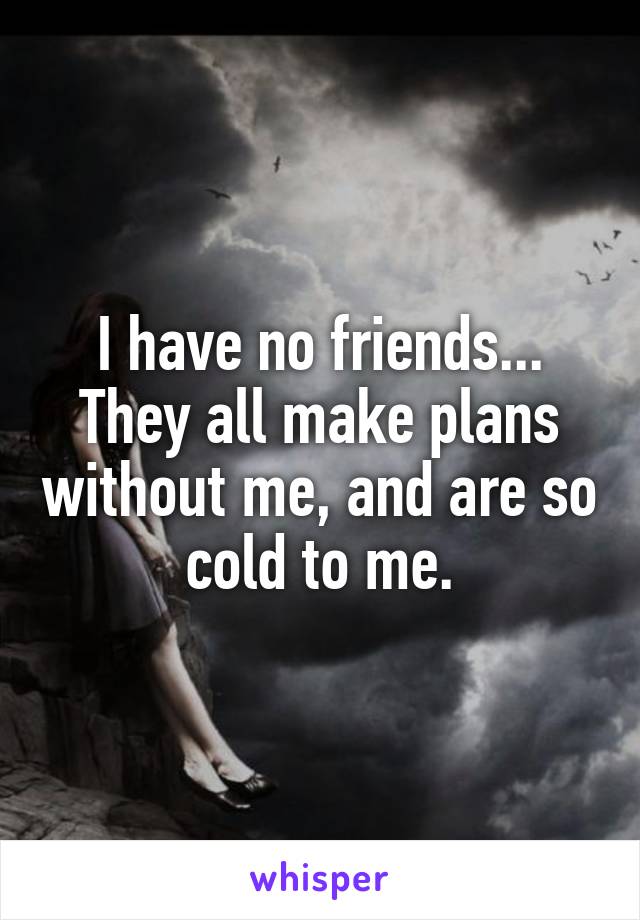 I have no friends... They all make plans without me, and are so cold to me.
