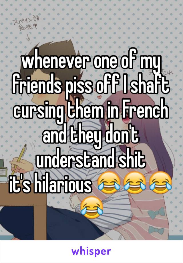 whenever one of my friends piss off I shaft cursing them in French and they don't understand shit 
it's hilarious 😂😂😂😂