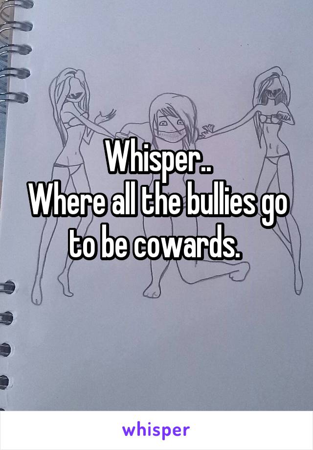 Whisper..
Where all the bullies go to be cowards. 

