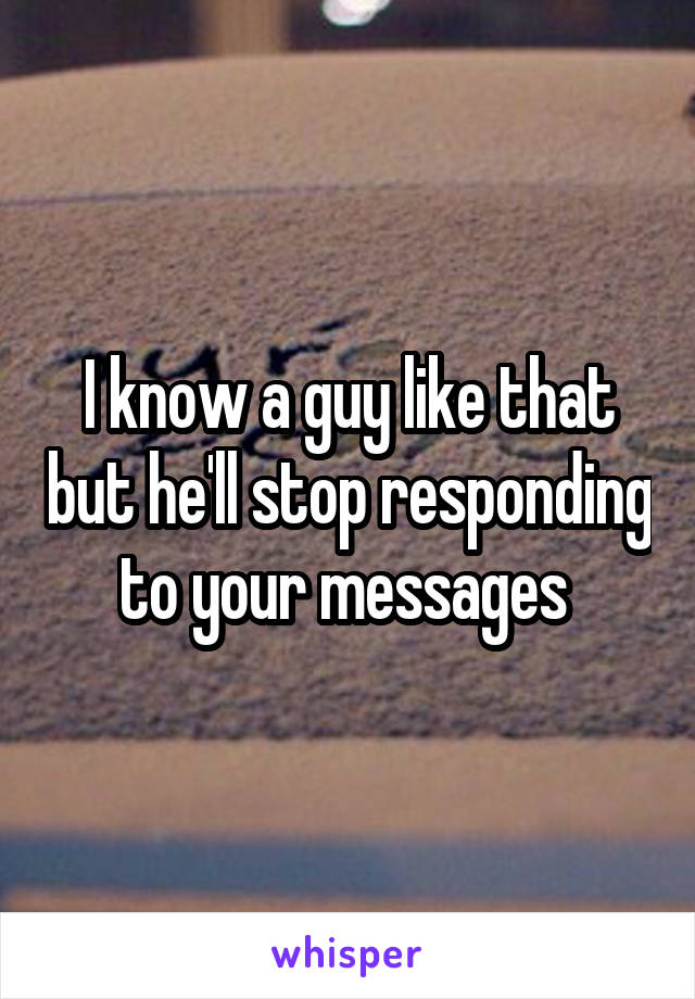 I know a guy like that but he'll stop responding to your messages 