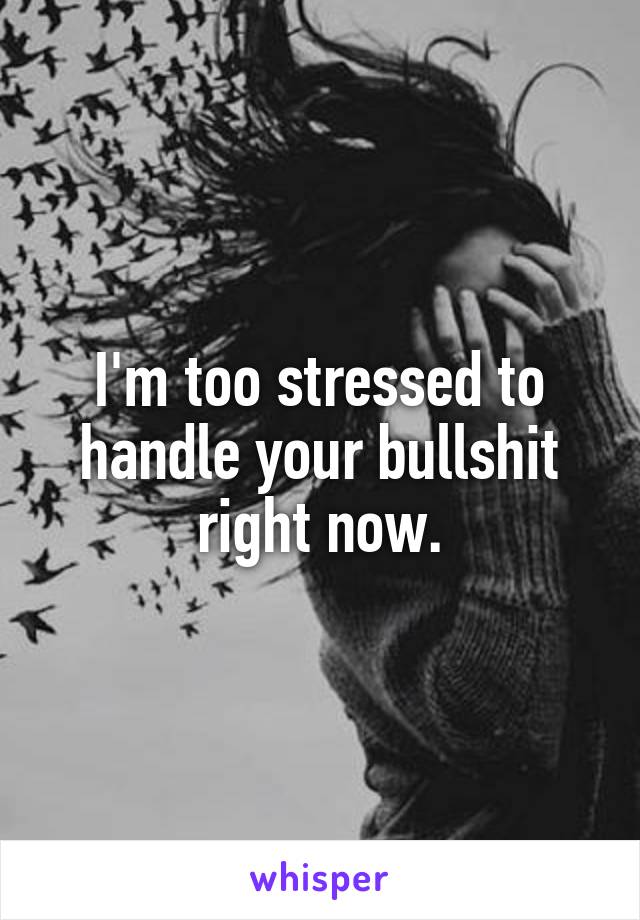 I'm too stressed to handle your bullshit right now.
