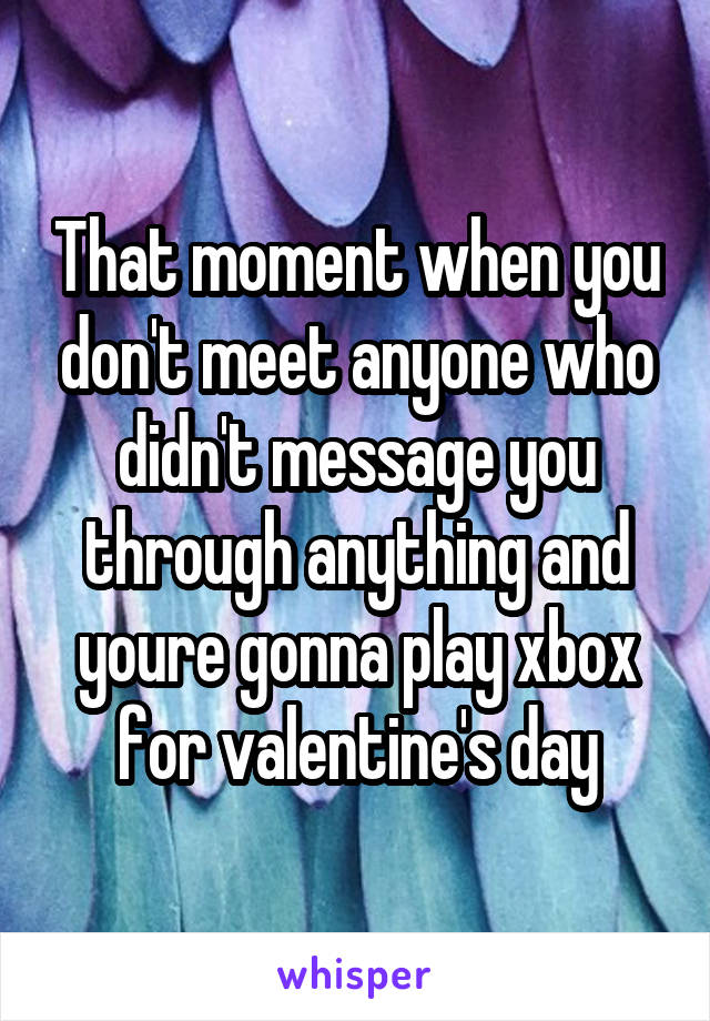 That moment when you don't meet anyone who didn't message you through anything and youre gonna play xbox for valentine's day