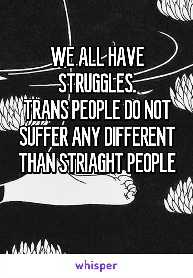 WE ALL HAVE STRUGGLES.
TRANS PEOPLE DO NOT SUFFER ANY DIFFERENT
THAN STRIAGHT PEOPLE

