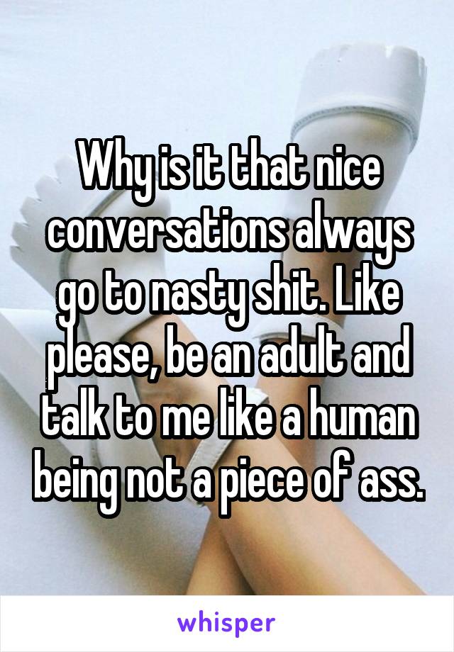 Why is it that nice conversations always go to nasty shit. Like please, be an adult and talk to me like a human being not a piece of ass.