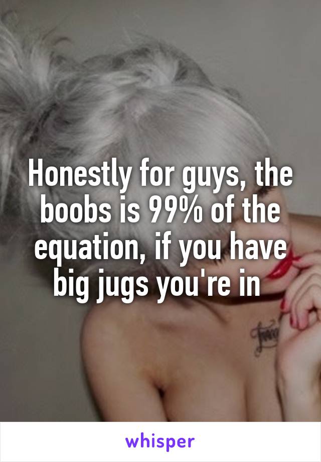 Honestly for guys, the boobs is 99% of the equation, if you have big jugs you're in 