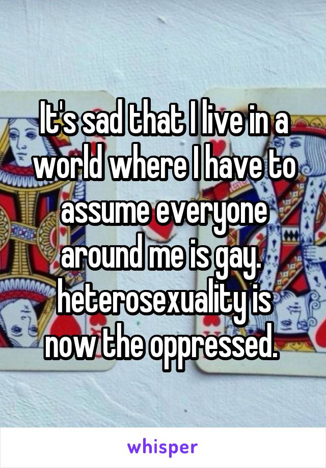 It's sad that I live in a world where I have to assume everyone around me is gay. 
heterosexuality is now the oppressed. 