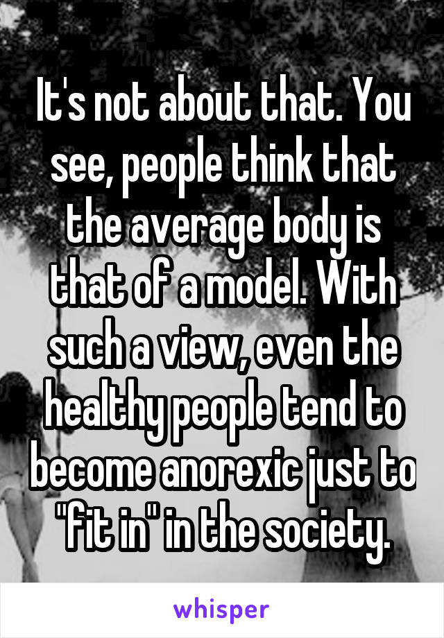 It's not about that. You see, people think that the average body is that of a model. With such a view, even the healthy people tend to become anorexic just to "fit in" in the society.