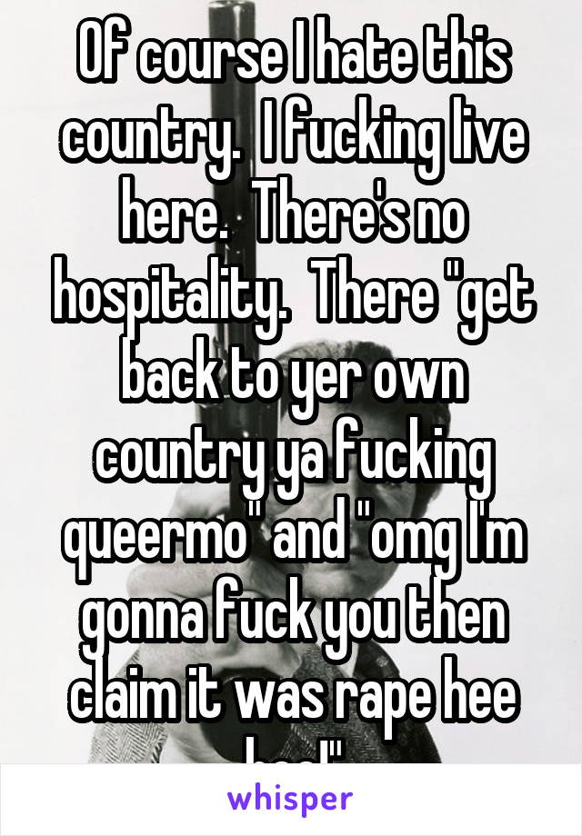 Of course I hate this country.  I fucking live here.  There's no hospitality.  There "get back to yer own country ya fucking queermo" and "omg I'm gonna fuck you then claim it was rape hee hee!"