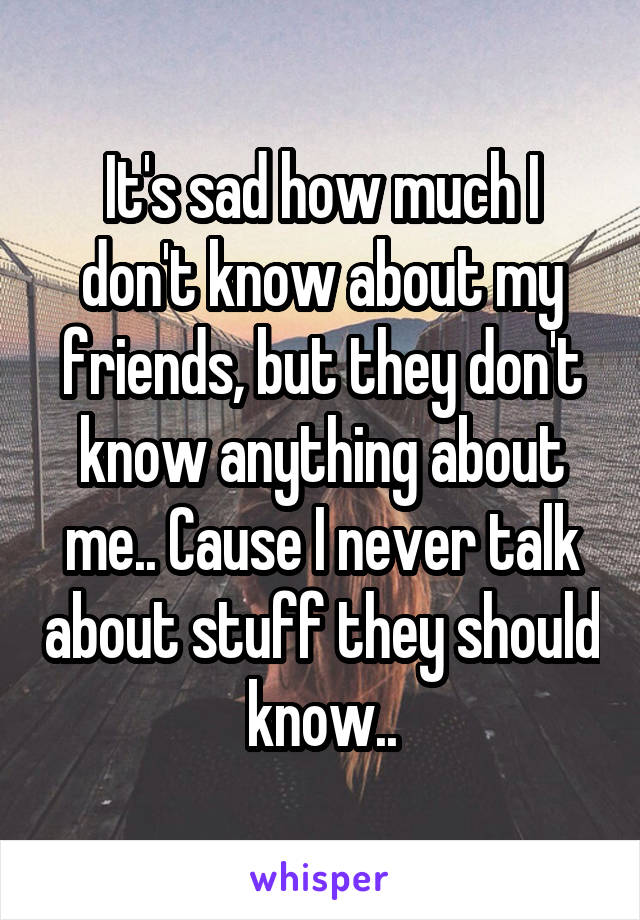It's sad how much I don't know about my friends, but they don't know anything about me.. Cause I never talk about stuff they should know..