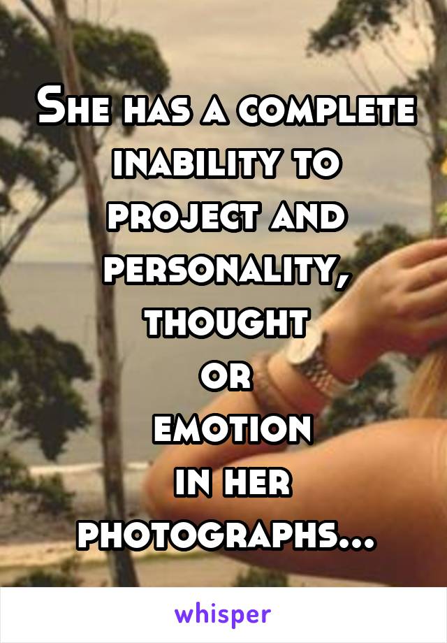 She has a complete inability to project and personality,
 thought 
or
 emotion
 in her photographs...