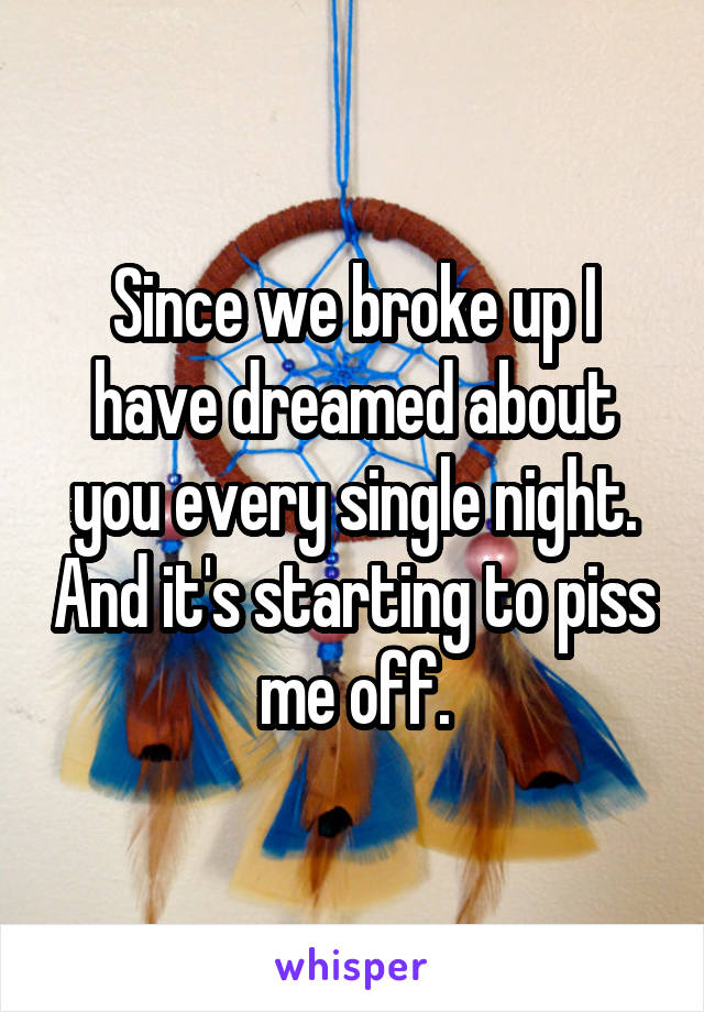 Since we broke up I have dreamed about you every single night. And it's starting to piss me off.