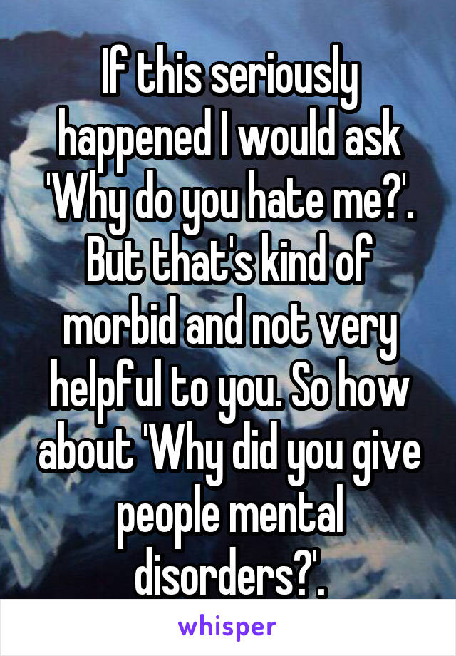 If this seriously happened I would ask 'Why do you hate me?'. But that's kind of morbid and not very helpful to you. So how about 'Why did you give people mental disorders?'.