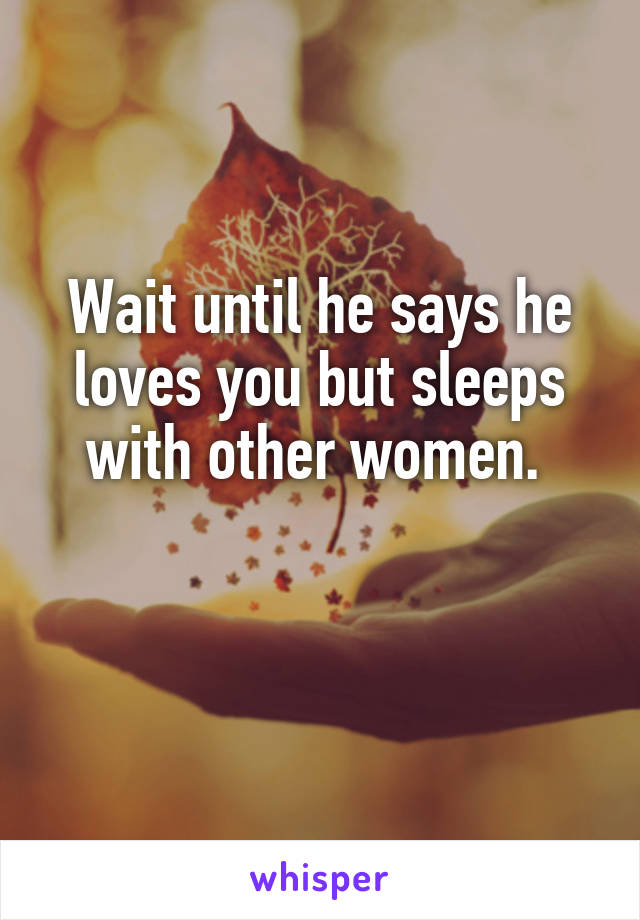 Wait until he says he loves you but sleeps with other women. 

