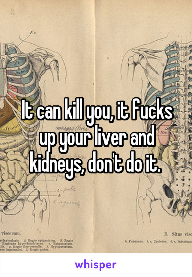 It can kill you, it fucks up your liver and kidneys, don't do it. 