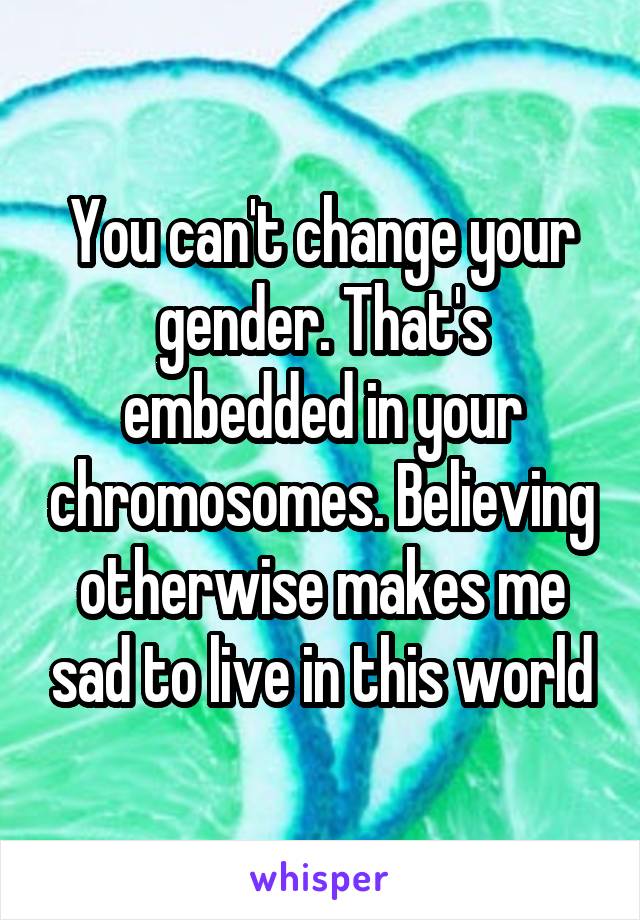 You can't change your gender. That's embedded in your chromosomes. Believing otherwise makes me sad to live in this world
