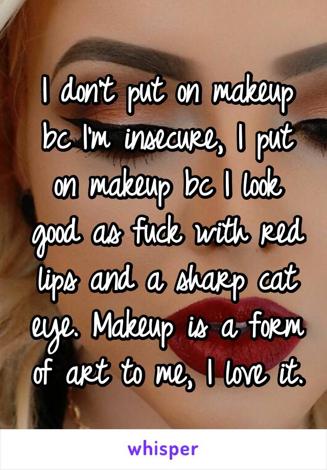 I don't put on makeup bc I'm insecure, I put on makeup bc I look good as fuck with red lips and a sharp cat eye. Makeup is a form of art to me, I love it.