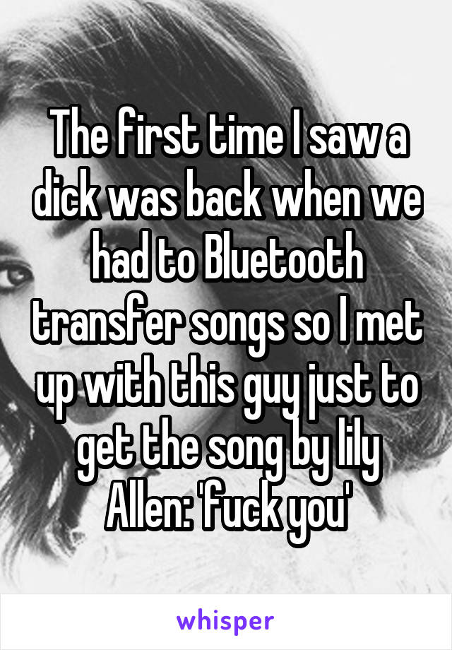 The first time I saw a dick was back when we had to Bluetooth transfer songs so I met up with this guy just to get the song by lily Allen: 'fuck you'