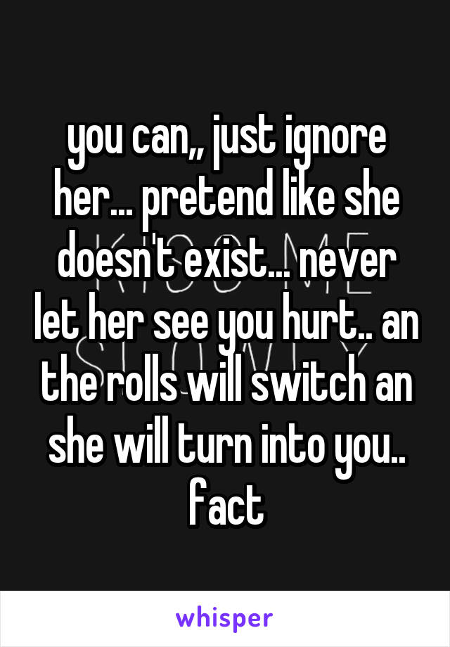 you can,, just ignore her... pretend like she doesn't exist... never let her see you hurt.. an the rolls will switch an she will turn into you.. fact