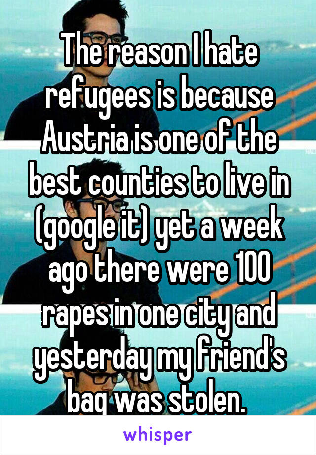 The reason I hate refugees is because Austria is one of the best counties to live in (google it) yet a week ago there were 100 rapes in one city and yesterday my friend's bag was stolen. 