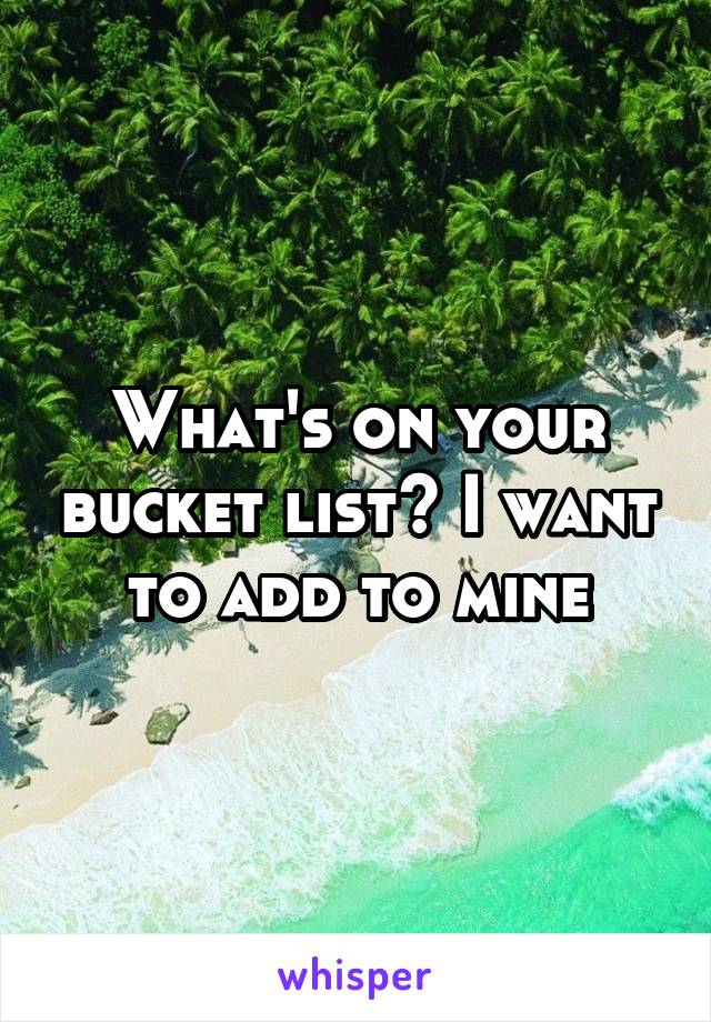 What's on your bucket list? I want to add to mine