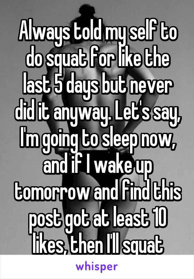 Always told my self to do squat for like the last 5 days but never did it anyway. Let's say, I'm going to sleep now, and if I wake up tomorrow and find this post got at least 10 likes, then I'll squat