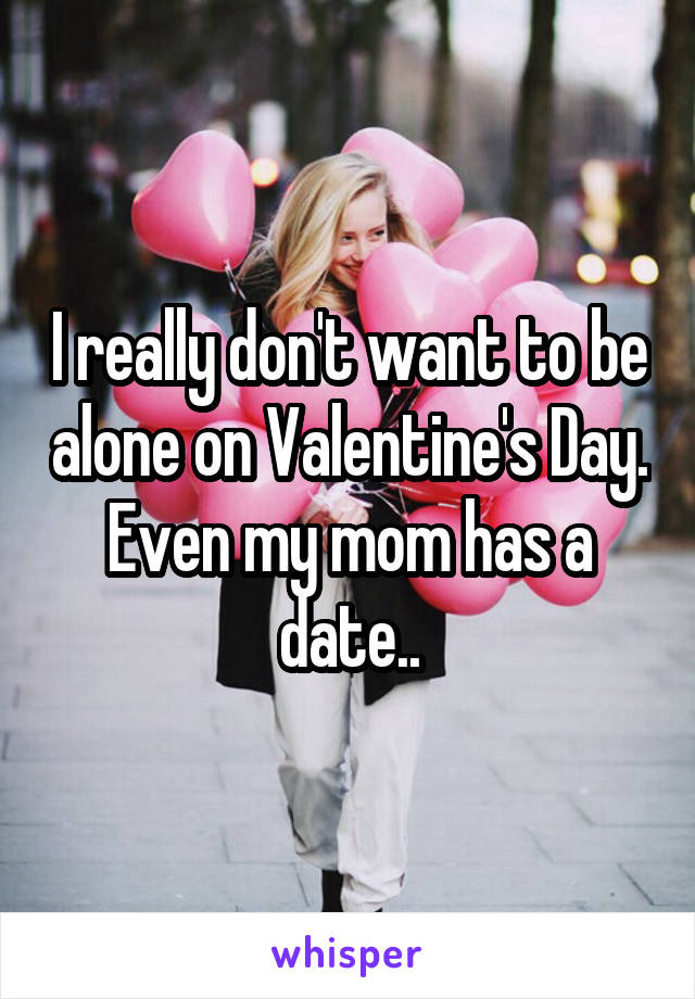 I really don't want to be alone on Valentine's Day. Even my mom has a date..