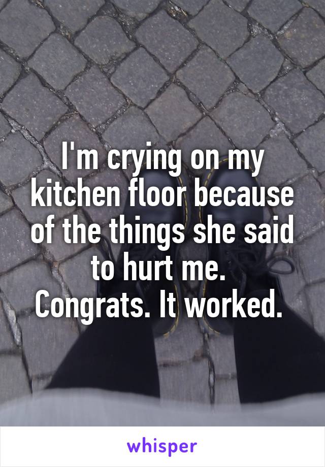 I'm crying on my kitchen floor because of the things she said to hurt me. 
Congrats. It worked. 