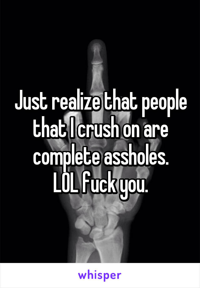 Just realize that people that I crush on are complete assholes.
LOL fuck you.