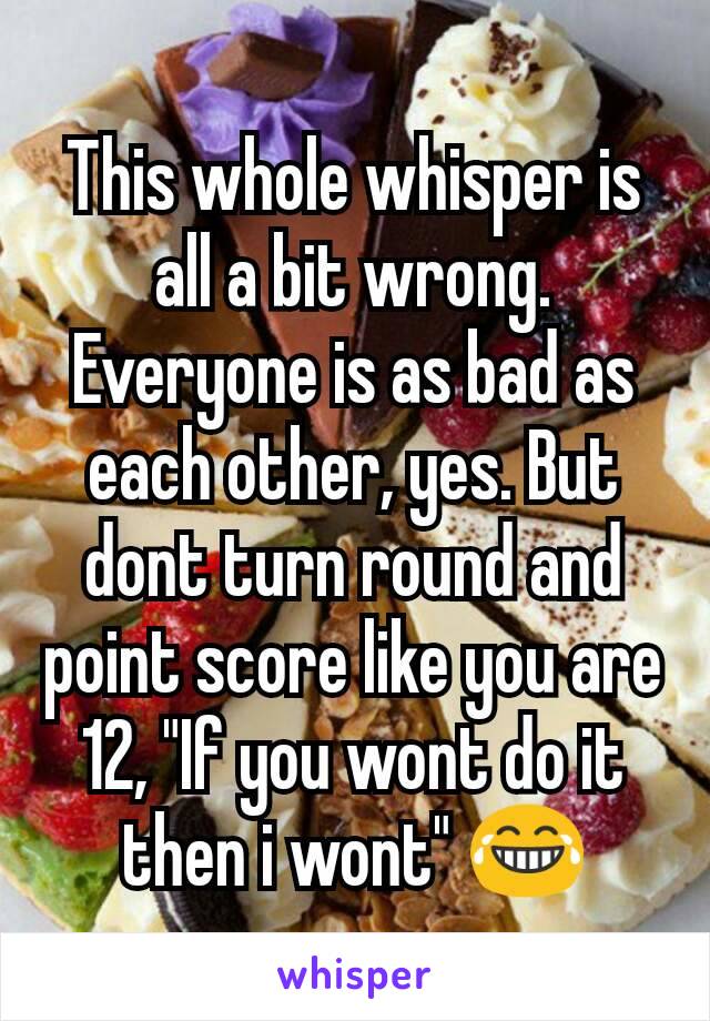 This whole whisper is all a bit wrong. Everyone is as bad as each other, yes. But dont turn round and point score like you are 12, "If you wont do it then i wont" 😂
