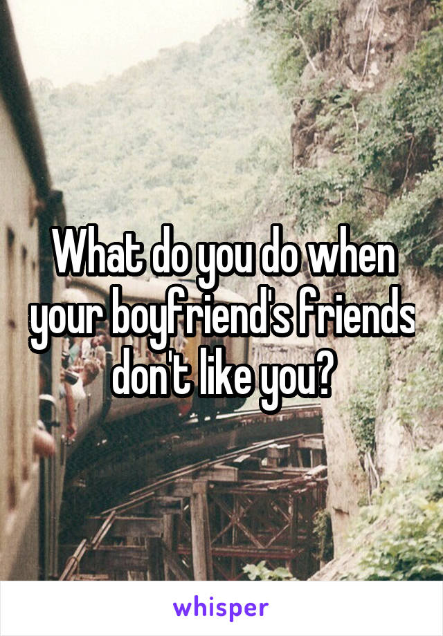 What do you do when your boyfriend's friends don't like you?