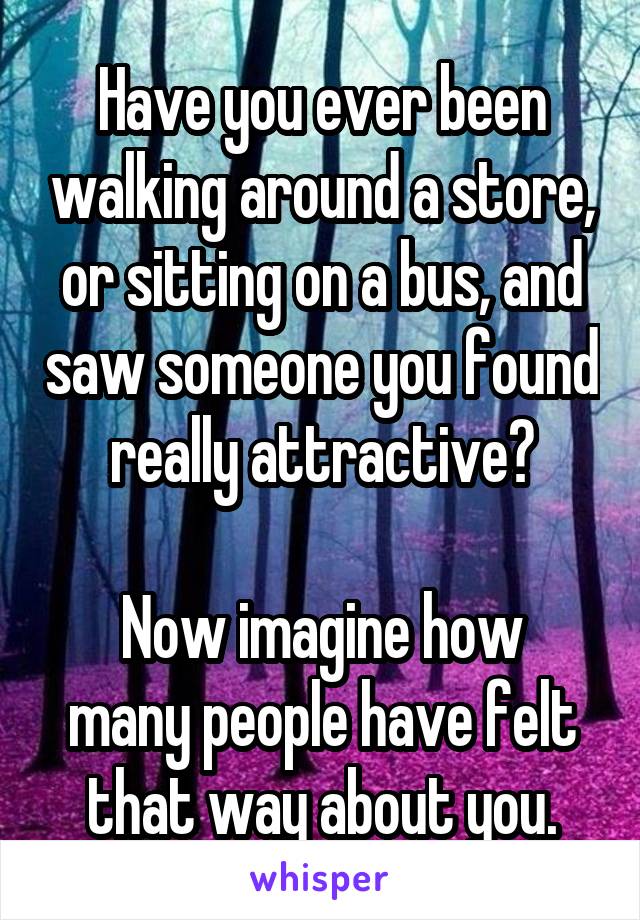 Have you ever been walking around a store, or sitting on a bus, and saw someone you found really attractive?

Now imagine how many people have felt that way about you.