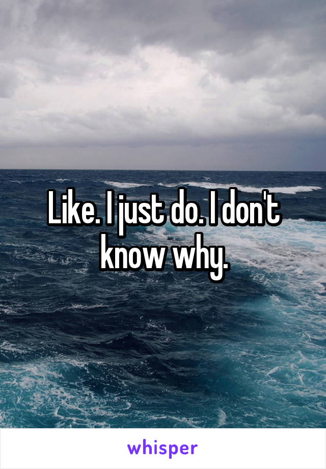 Like. I just do. I don't know why.