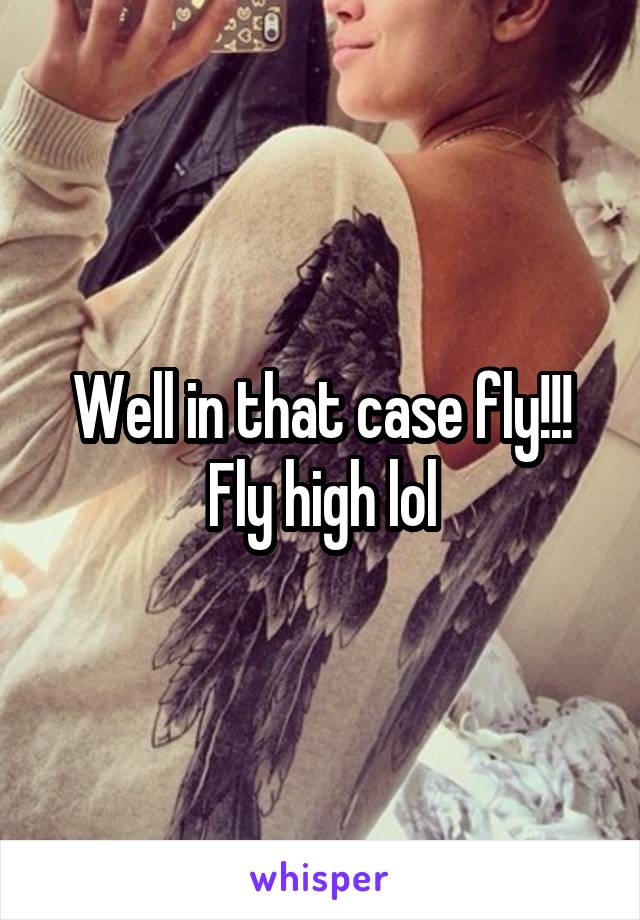 Well in that case fly!!! Fly high lol